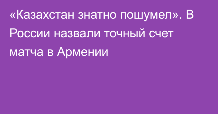 «Казахстан знатно пошумел». В России назвали точный счет матча в Армении