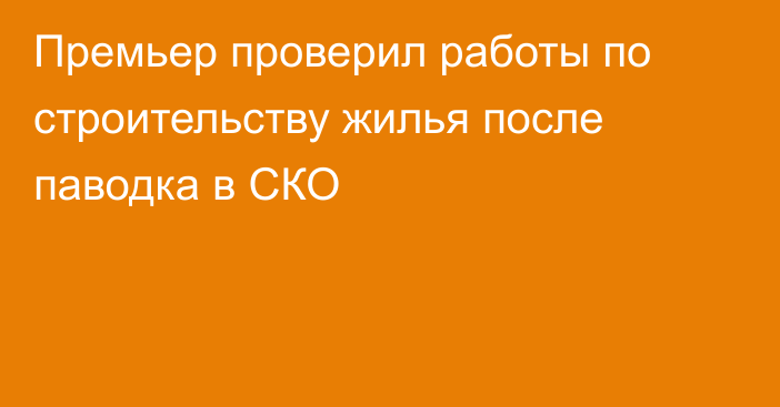 Премьер проверил работы по строительству жилья после паводка в СКО