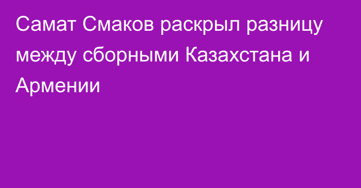 Самат Смаков раскрыл разницу между сборными Казахстана и Армении