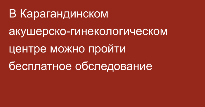 В Карагандинском акушерско-гинекологическом центре можно пройти бесплатное обследование