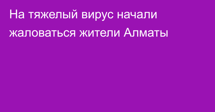 На тяжелый вирус начали жаловаться жители Алматы