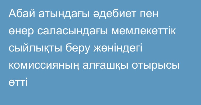 Абай атындағы әдебиет пен өнер саласындағы мемлекеттік сыйлықты беру жөніндегі комиссияның алғашқы отырысы өтті