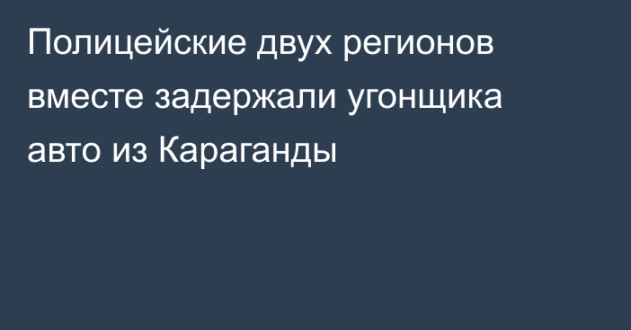 Полицейские двух регионов вместе задержали угонщика авто из Караганды