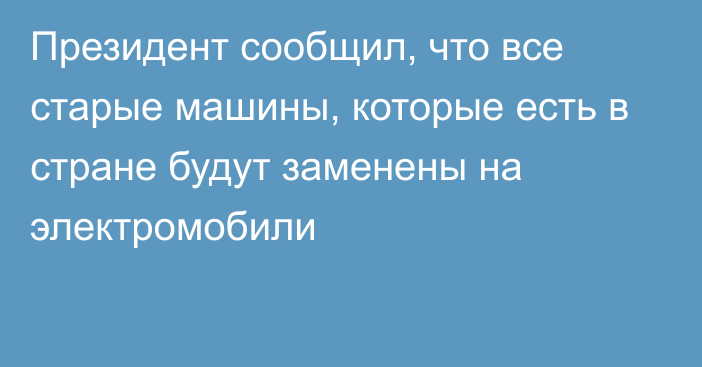 Президент сообщил, что все старые машины, которые есть в стране будут заменены на электромобили