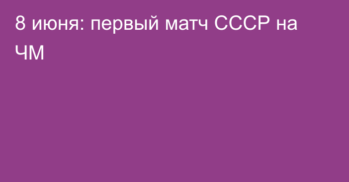 8 июня: первый матч СССР на ЧМ