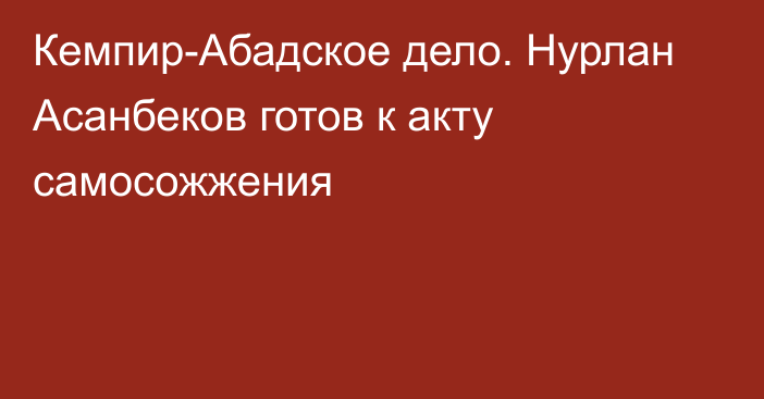 Кемпир-Абадское дело. Нурлан Асанбеков готов к акту самосожжения