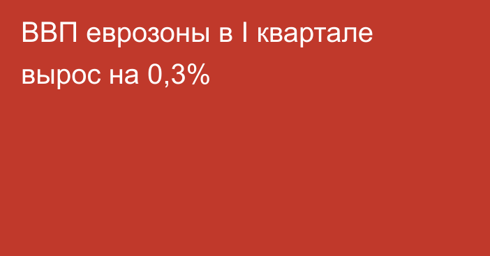 ВВП еврозоны в I квартале вырос на 0,3%