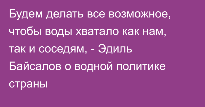 Будем делать все возможное, чтобы воды хватало как нам, так и соседям, - Эдиль Байсалов о водной политике страны