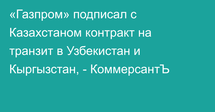 «Газпром» подписал с Казахстаном контракт на транзит в Узбекистан и Кыргызстан, - КоммерсантЪ