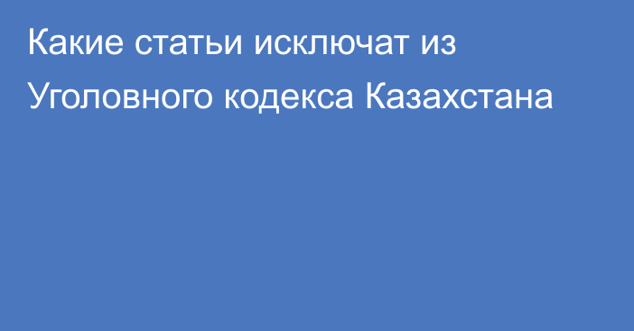 Какие статьи исключат из Уголовного кодекса Казахстана