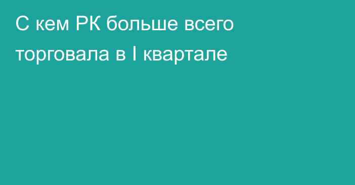 С кем РК больше всего торговала в I квартале