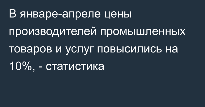 В январе-апреле цены производителей промышленных товаров и услуг повысились на 10%, - статистика