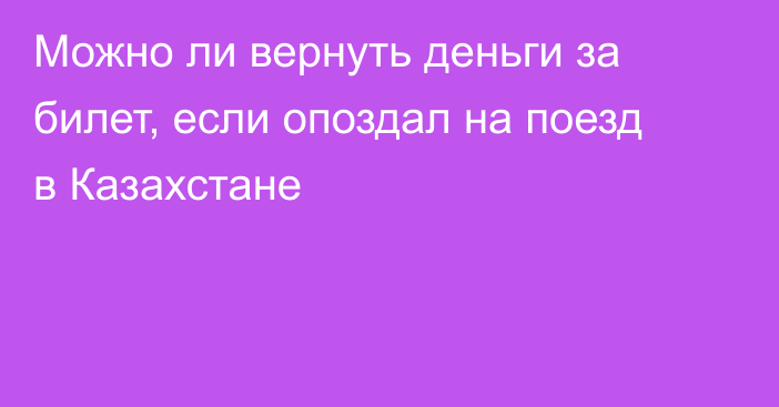 Можно ли вернуть деньги за билет, если опоздал на поезд в Казахстане