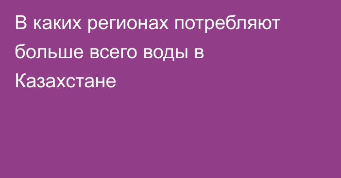 В каких регионах потребляют больше всего воды в Казахстане