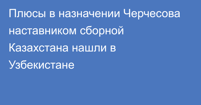 Плюсы в назначении Черчесова наставником сборной Казахстана нашли в Узбекистане