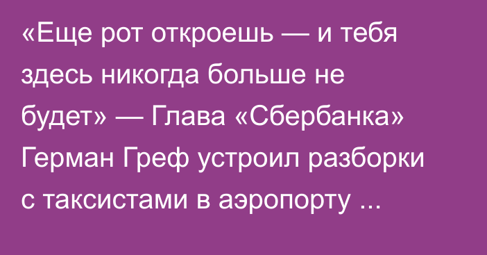 «Еще рот откроешь — и тебя здесь никогда больше не будет» — Глава «Сбербанка» Герман Греф устроил разборки с таксистами в аэропорту Горно-Алтайска