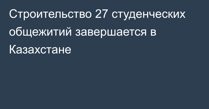 Строительство 27 студенческих общежитий завершается в Казахстане