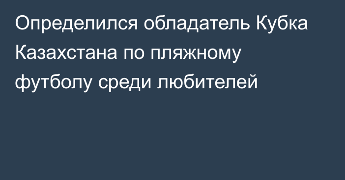 Определился обладатель Кубка Казахстана по пляжному футболу среди любителей