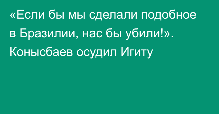 «Если бы мы сделали подобное в Бразилии, нас бы убили!». Конысбаев осудил Игиту