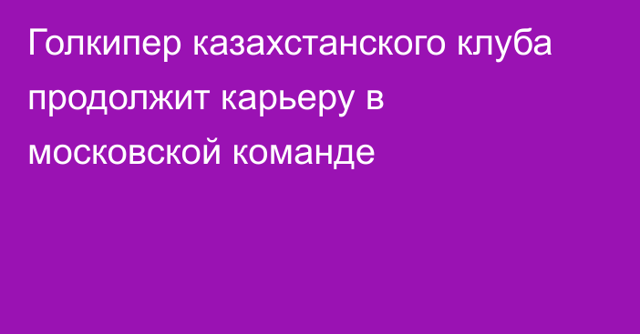 Голкипер казахстанского клуба продолжит карьеру в московской команде