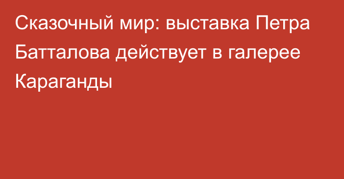 Сказочный мир: выставка Петра Батталова действует в галерее Караганды