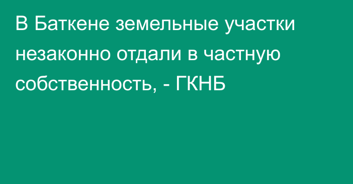 В Баткене земельные участки незаконно отдали в частную собственность, - ГКНБ