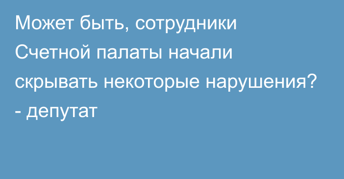 Может быть, сотрудники Счетной палаты начали скрывать некоторые нарушения? - депутат