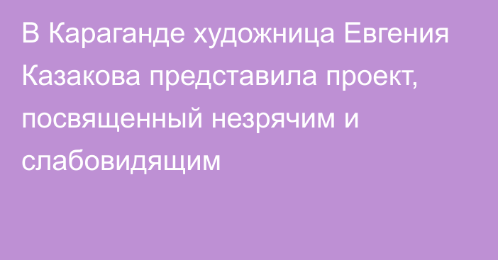 В Караганде художница Евгения Казакова представила проект, посвященный незрячим и слабовидящим