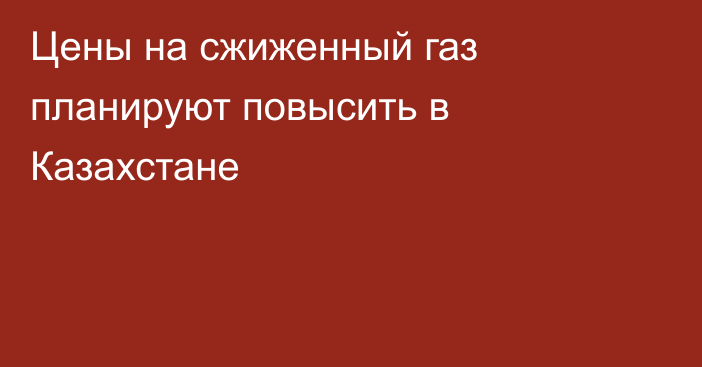 Цены на сжиженный газ планируют повысить в Казахстане