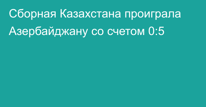 Сборная Казахстана проиграла Азербайджану со счетом 0:5