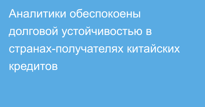 Аналитики обеспокоены долговой устойчивостью в странах-получателях китайских кредитов