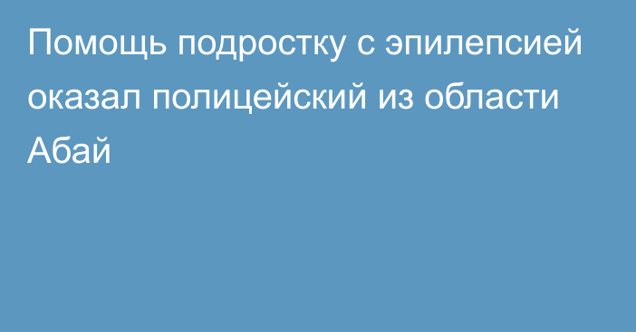 Помощь подростку с эпилепсией оказал полицейский из области Абай