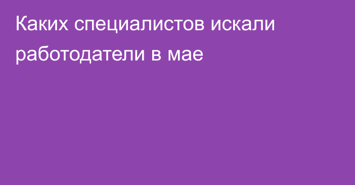 Каких специалистов искали работодатели в мае