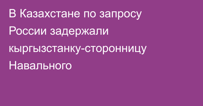 В Казахстане по запросу России задержали кыргызстанку-сторонницу Навального