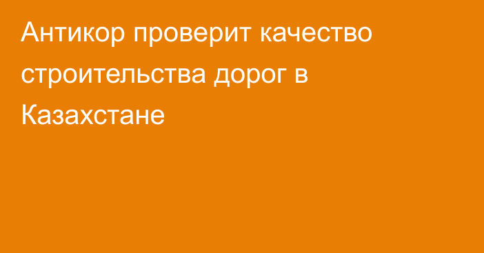 Антикор проверит качество строительства дорог в Казахстане