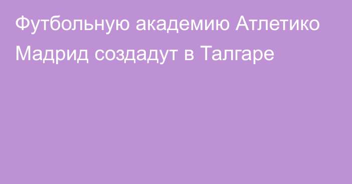 Футбольную академию Атлетико Мадрид создадут в Талгаре