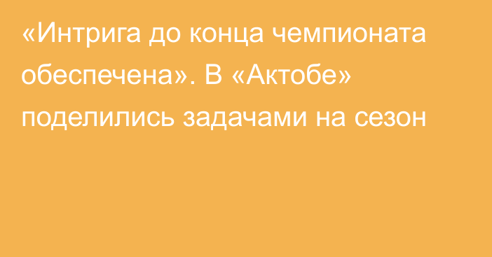 «Интрига до конца чемпионата обеспечена». В «Актобе» поделились задачами на сезон