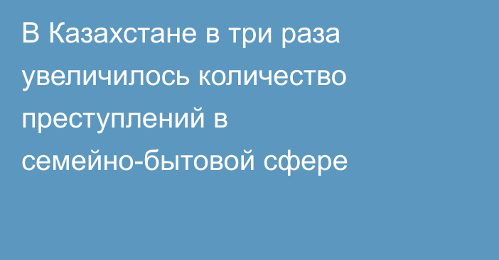 В Казахстане в три раза увеличилось количество преступлений в семейно-бытовой сфере