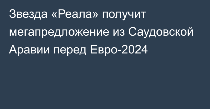 Звезда «Реала» получит мегапредложение из Саудовской Аравии перед Евро-2024