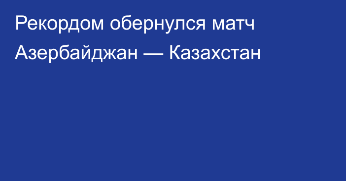 Рекордом обернулся матч Азербайджан — Казахстан