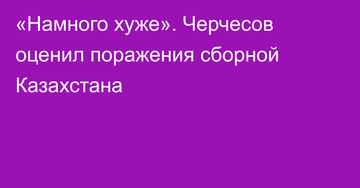 «Намного хуже». Черчесов оценил поражения сборной Казахстана