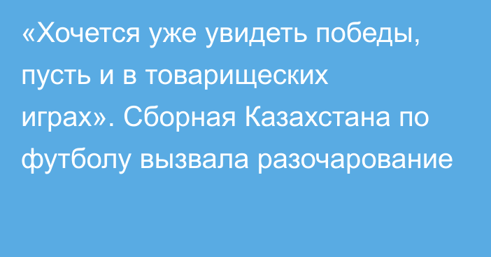 «Хочется уже увидеть победы, пусть и в товарищеских играх». Сборная Казахстана по футболу вызвала разочарование