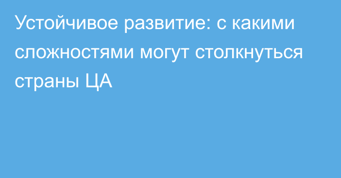 Устойчивое развитие: с какими сложностями могут столкнуться страны ЦА