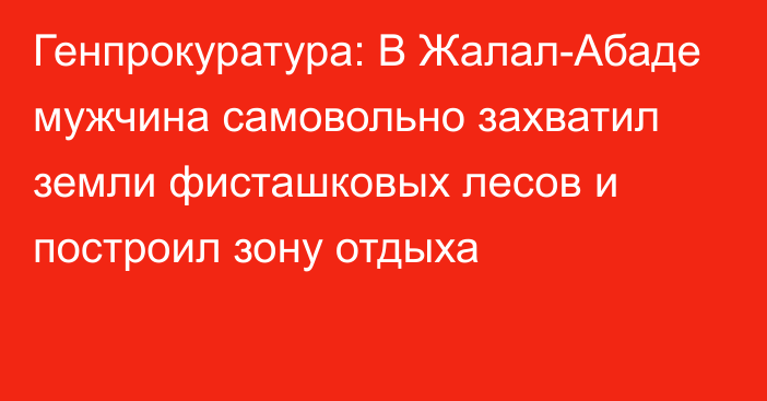 Генпрокуратура: В Жалал-Абаде мужчина самовольно захватил земли фисташковых лесов и построил зону отдыха