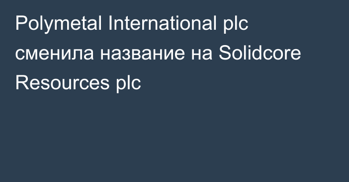 Polymetal International plc сменила название на Solidcore Resources plc