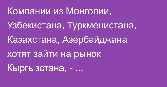 Компании из Монголии, Узбекистана, Туркменистана, Казахстана, Азербайджана хотят зайти на рынок Кыргызстана, -  предприниматель