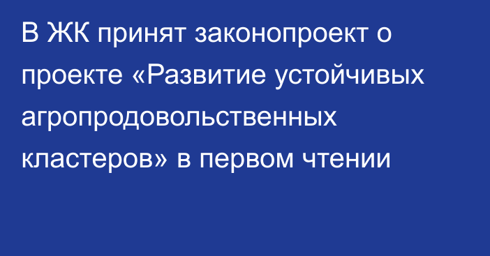 В ЖК принят законопроект о проекте «Развитие устойчивых агропродовольственных кластеров» в первом чтении