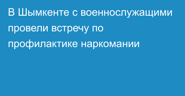 В Шымкенте с военнослужащими провели встречу по профилактике наркомании