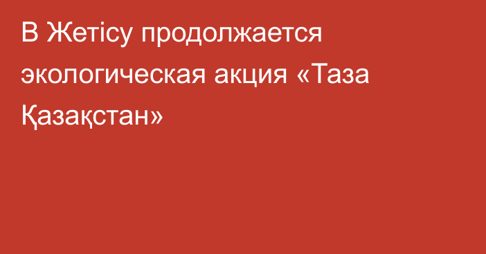 В Жетісу продолжается экологическая акция «Таза Қазақстан»