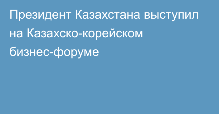 Президент Казахстана выступил на Казахско-корейском бизнес-форуме